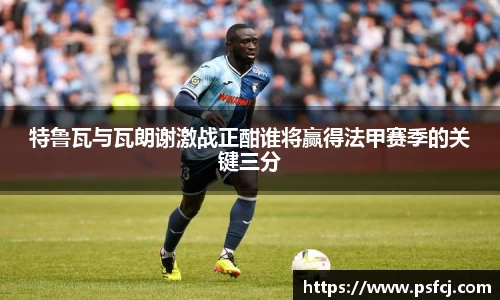 特鲁瓦与瓦朗谢激战正酣谁将赢得法甲赛季的关键三分